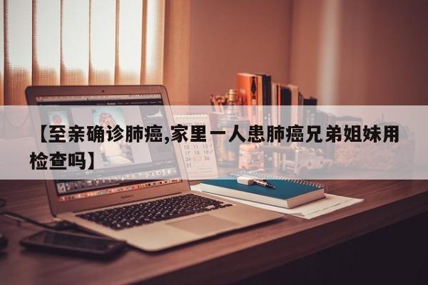 【至亲确诊肺癌,家里一人患肺癌兄弟姐妹用检查吗】