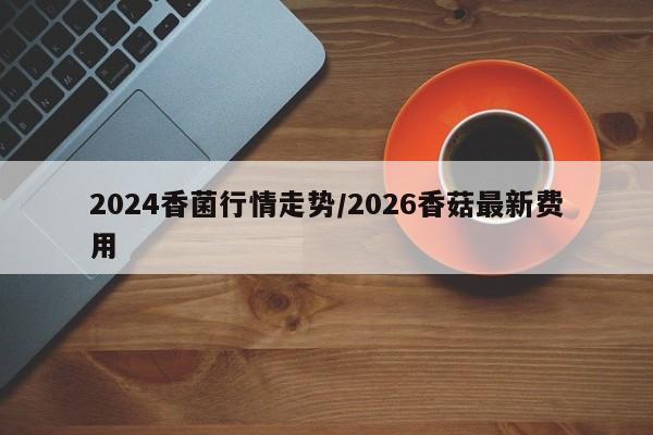 2024香菌行情走势/2026香菇最新费用