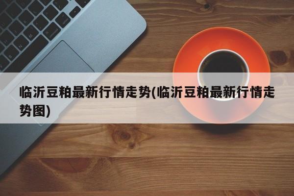 临沂豆粕最新行情走势(临沂豆粕最新行情走势图)