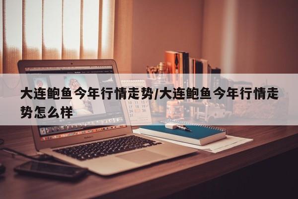 大连鲍鱼今年行情走势/大连鲍鱼今年行情走势怎么样