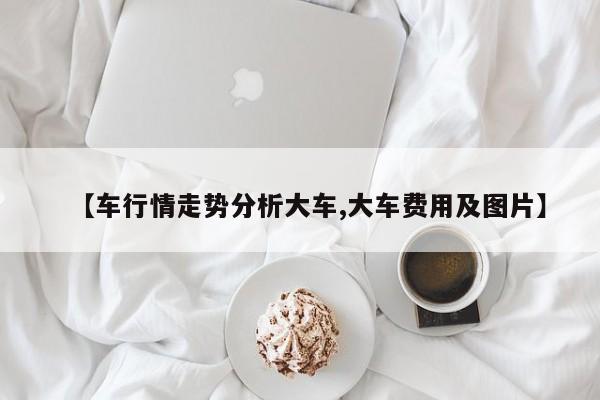 【车行情走势分析大车,大车费用及图片】