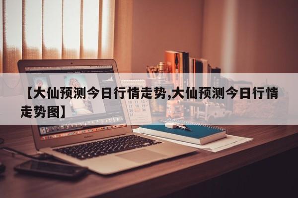 【大仙预测今日行情走势,大仙预测今日行情走势图】