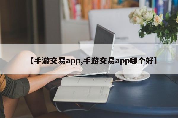 【手游交易app,手游交易app哪个好】